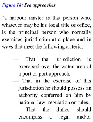 Figure 18: Sea approaches
“a harbour master is that person who,
whatever may be his local title of office,
is the principal person who normally
exercises jurisdiction at a place and in
ways that meet the following criteria:
— That the jurisdiction is
exercised over the water area of
a port or port approach,
— That in the exercise of this
jurisdiction he should possess an
authority conferred on him by
national law, regulation or rules,
— That the duties should
encompass a legal and/or
 