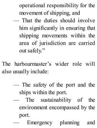 operational responsibility for the
movement of shipping, and
— That the duties should involve
him significantly in ensuring that
shipping movements within the
area of jurisdiction are carried
out safely.”
The harbourmaster’s wider role will
also usually include:
— The safety of the port and the
ships within the port.
— The sustainability of the
environment encompassed by the
port.
— Emergency planning and
 