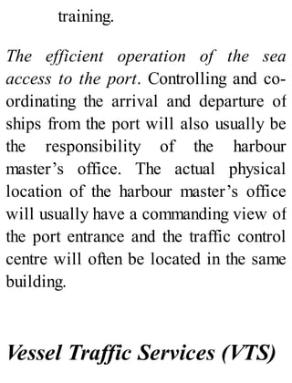 training.
The efficient operation of the sea
access to the port. Controlling and co-
ordinating the arrival and departure of
ships from the port will also usually be
the responsibility of the harbour
master’s office. The actual physical
location of the harbour master’s office
will usually have a commanding view of
the port entrance and the traffic control
centre will often be located in the same
building.
Vessel Traffic Services (VTS)
 