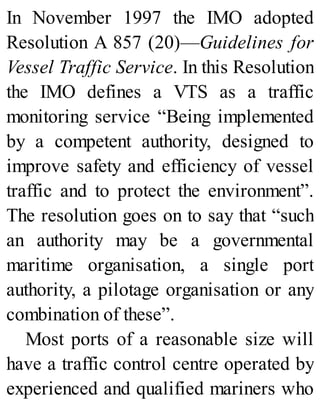 In November 1997 the IMO adopted
Resolution A 857 (20)—Guidelines for
Vessel Traffic Service. In this Resolution
the IMO defines a VTS as a traffic
monitoring service “Being implemented
by a competent authority, designed to
improve safety and efficiency of vessel
traffic and to protect the environment”.
The resolution goes on to say that “such
an authority may be a governmental
maritime organisation, a single port
authority, a pilotage organisation or any
combination of these”.
Most ports of a reasonable size will
have a traffic control centre operated by
experienced and qualified mariners who
 