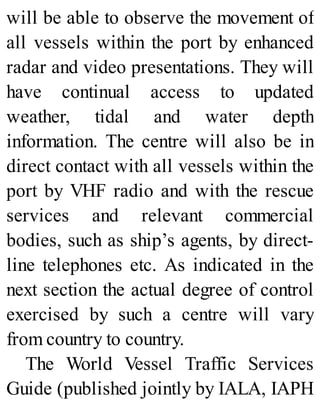 will be able to observe the movement of
all vessels within the port by enhanced
radar and video presentations. They will
have continual access to updated
weather, tidal and water depth
information. The centre will also be in
direct contact with all vessels within the
port by VHF radio and with the rescue
services and relevant commercial
bodies, such as ship’s agents, by direct-
line telephones etc. As indicated in the
next section the actual degree of control
exercised by such a centre will vary
from country to country.
The World Vessel Traffic Services
Guide (published jointly by IALA, IAPH
 