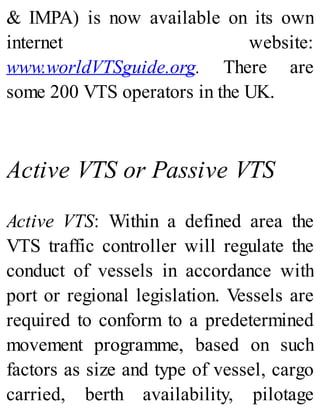 & IMPA) is now available on its own
internet website:
www.worldVTSguide.org. There are
some 200 VTS operators in the UK.
Active VTS or Passive VTS
Active VTS: Within a defined area the
VTS traffic controller will regulate the
conduct of vessels in accordance with
port or regional legislation. Vessels are
required to conform to a predetermined
movement programme, based on such
factors as size and type of vessel, cargo
carried, berth availability, pilotage
 