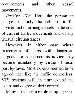 requirements and other vessel
movements.
Passive VTS: Here the person in
charge has only the role of traffic
adviser and informing vessels in the area
of current traffic movements and of any
unusual circumstances.
However, in either case where
movements of ships with dangerous
cargoes are concerned its advice may
become mandatory by virtue of local
port by-laws. Most experts seemed to be
agreed, that like air traffic controllers,
VTS systems will in time extend the
extent and degree of their control.
Many ports are now developing what
 