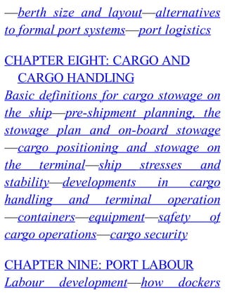 —berth size and layout—alternatives
to formal port systems—port logistics
CHAPTER EIGHT: CARGO AND
CARGO HANDLING
Basic definitions for cargo stowage on
the ship—pre-shipment planning, the
stowage plan and on-board stowage
—cargo positioning and stowage on
the terminal—ship stresses and
stability—developments in cargo
handling and terminal operation
—containers—equipment—safety of
cargo operations—cargo security
CHAPTER NINE: PORT LABOUR
Labour development—how dockers
 