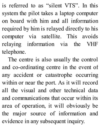 is referred to as “silent VTS”. In this
system the pilot takes a laptop computer
on board with him and all information
required by him is relayed directly to his
computer via satellite. This avoids
relaying information via the VHF
telephone.
The centre is also usually the control
and co-ordinating centre in the event of
any accident or catastrophe occurring
within or near the port. As it will record
all the visual and other technical data
and communications that occur within its
area of operation, it will obviously be
the major source of information and
evidence in any subsequent inquiry.
 