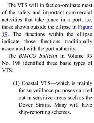 The VTS will in fact co-ordinate most
of the safety and important commercial
activities that take place in a port, i.e.
those shown outside the ellipse in Figure
19. The functions within the ellipse
indicate those functions traditionally
associated with the port authority.
The BIMCO Bulletin in Volume 93
No. 198 identified three basic types of
VTS:
(1) Coastal VTS—which is mainly
for surveillance purposes carried
out in sensitive areas such as the
Dover Straits. Many will have
ship-reporting schemes.
 