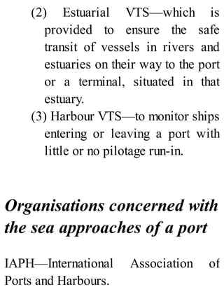 (2) Estuarial VTS—which is
provided to ensure the safe
transit of vessels in rivers and
estuaries on their way to the port
or a terminal, situated in that
estuary.
(3) Harbour VTS—to monitor ships
entering or leaving a port with
little or no pilotage run-in.
Organisations concerned with
the sea approaches of a port
IAPH—International Association of
Ports and Harbours.
 