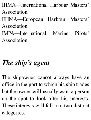 IHMA—International Harbour Masters’
Association.
EHMA—European Harbour Masters’
Association.
IMPA—International Marine Pilots’
Association
The ship’s agent
The shipowner cannot always have an
office in the port to which his ship trades
but the owner will usually want a person
on the spot to look after his interests.
These interests will fall into two distinct
categories.
 