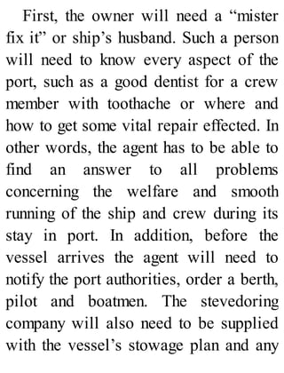 First, the owner will need a “mister
fix it” or ship’s husband. Such a person
will need to know every aspect of the
port, such as a good dentist for a crew
member with toothache or where and
how to get some vital repair effected. In
other words, the agent has to be able to
find an answer to all problems
concerning the welfare and smooth
running of the ship and crew during its
stay in port. In addition, before the
vessel arrives the agent will need to
notify the port authorities, order a berth,
pilot and boatmen. The stevedoring
company will also need to be supplied
with the vessel’s stowage plan and any
 