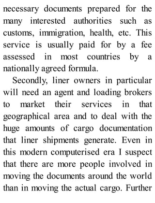 necessary documents prepared for the
many interested authorities such as
customs, immigration, health, etc. This
service is usually paid for by a fee
assessed in most countries by a
nationally agreed formula.
Secondly, liner owners in particular
will need an agent and loading brokers
to market their services in that
geographical area and to deal with the
huge amounts of cargo documentation
that liner shipments generate. Even in
this modern computerised era I suspect
that there are more people involved in
moving the documents around the world
than in moving the actual cargo. Further
 