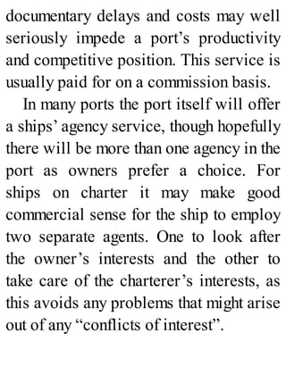 documentary delays and costs may well
seriously impede a port’s productivity
and competitive position. This service is
usually paid for on a commission basis.
In many ports the port itself will offer
a ships’ agency service, though hopefully
there will be more than one agency in the
port as owners prefer a choice. For
ships on charter it may make good
commercial sense for the ship to employ
two separate agents. One to look after
the owner’s interests and the other to
take care of the charterer’s interests, as
this avoids any problems that might arise
out of any “conflicts of interest”.
 