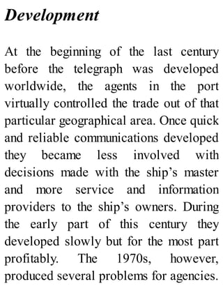 Development
At the beginning of the last century
before the telegraph was developed
worldwide, the agents in the port
virtually controlled the trade out of that
particular geographical area. Once quick
and reliable communications developed
they became less involved with
decisions made with the ship’s master
and more service and information
providers to the ship’s owners. During
the early part of this century they
developed slowly but for the most part
profitably. The 1970s, however,
produced several problems for agencies.
 