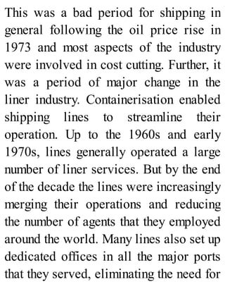 This was a bad period for shipping in
general following the oil price rise in
1973 and most aspects of the industry
were involved in cost cutting. Further, it
was a period of major change in the
liner industry. Containerisation enabled
shipping lines to streamline their
operation. Up to the 1960s and early
1970s, lines generally operated a large
number of liner services. But by the end
of the decade the lines were increasingly
merging their operations and reducing
the number of agents that they employed
around the world. Many lines also set up
dedicated offices in all the major ports
that they served, eliminating the need for
 