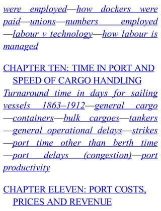 were employed—how dockers were
paid—unions—numbers employed
—labour v technology—how labour is
managed
CHAPTER TEN: TIME IN PORT AND
SPEED OF CARGO HANDLING
Turnaround time in days for sailing
vessels 1863–1912—general cargo
—containers—bulk cargoes—tankers
—general operational delays—strikes
—port time other than berth time
—port delays (congestion)—port
productivity
CHAPTER ELEVEN: PORT COSTS,
PRICES AND REVENUE
 