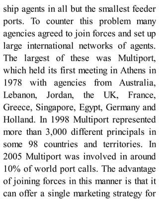 ship agents in all but the smallest feeder
ports. To counter this problem many
agencies agreed to join forces and set up
large international networks of agents.
The largest of these was Multiport,
which held its first meeting in Athens in
1978 with agencies from Australia,
Lebanon, Jordan, the UK, France,
Greece, Singapore, Egypt, Germany and
Holland. In 1998 Multiport represented
more than 3,000 different principals in
some 98 countries and territories. In
2005 Multiport was involved in around
10% of world port calls. The advantage
of joining forces in this manner is that it
can offer a single marketing strategy for
 