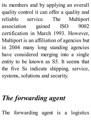 its members and by applying an overall
quality control it can offer a quality and
reliable service. The Multiport
association gained ISO 9002
certification in March 1993. However,
Multiport is an affiliation of agencies but
in 2004 many long standing agencies
have considered merging into a single
entity to be known as S5. It seems that
the five Ss indicate shipping, service,
systems, solutions and security.
The forwarding agent
The forwarding agent is a logistics
 