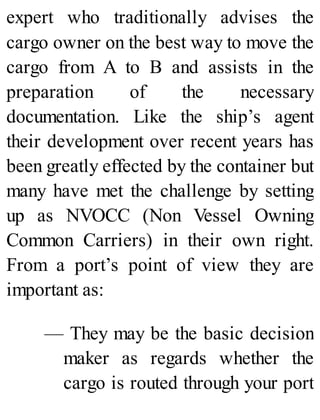 expert who traditionally advises the
cargo owner on the best way to move the
cargo from A to B and assists in the
preparation of the necessary
documentation. Like the ship’s agent
their development over recent years has
been greatly effected by the container but
many have met the challenge by setting
up as NVOCC (Non Vessel Owning
Common Carriers) in their own right.
From a port’s point of view they are
important as:
— They may be the basic decision
maker as regards whether the
cargo is routed through your port
 