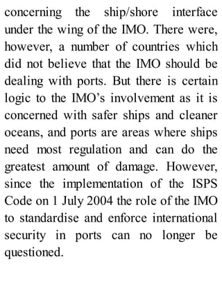 concerning the ship/shore interface
under the wing of the IMO. There were,
however, a number of countries which
did not believe that the IMO should be
dealing with ports. But there is certain
logic to the IMO’s involvement as it is
concerned with safer ships and cleaner
oceans, and ports are areas where ships
need most regulation and can do the
greatest amount of damage. However,
since the implementation of the ISPS
Code on 1 July 2004 the role of the IMO
to standardise and enforce international
security in ports can no longer be
questioned.
 