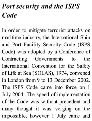 Port security and the ISPS
Code
In order to mitigate terrorist attacks on
maritime industry, the International Ship
and Port Facility Security Code (ISPS
Code) was adopted by a Conference of
Contracting Governments to the
International Convention for the Safety
of Life at Sea (SOLAS), 1974, convened
in London from 9 to 13 December 2002.
The ISPS Code came into force on 1
July 2004. The speed of implementation
of the Code was without precedent and
many thought it was verging on the
impossible, however 1 July came and
 