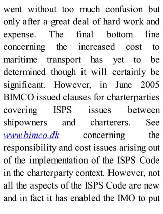 went without too much confusion but
only after a great deal of hard work and
expense. The final bottom line
concerning the increased cost to
maritime transport has yet to be
determined though it will certainly be
significant. However, in June 2005
BIMCO issued clauses for charterparties
covering ISPS issues between
shipowners and charterers. See
www.bimco.dk concerning the
responsibility and cost issues arising out
of the implementation of the ISPS Code
in the charterparty context. However, not
all the aspects of the ISPS Code are new
and in fact it has enabled the IMO to put
 