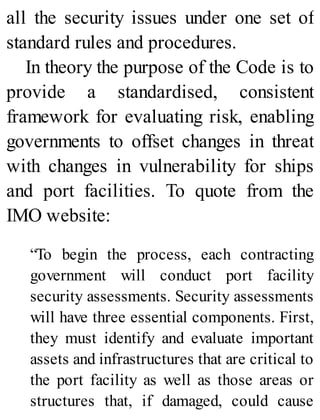 all the security issues under one set of
standard rules and procedures.
In theory the purpose of the Code is to
provide a standardised, consistent
framework for evaluating risk, enabling
governments to offset changes in threat
with changes in vulnerability for ships
and port facilities. To quote from the
IMO website:
“To begin the process, each contracting
government will conduct port facility
security assessments. Security assessments
will have three essential components. First,
they must identify and evaluate important
assets and infrastructures that are critical to
the port facility as well as those areas or
structures that, if damaged, could cause
 