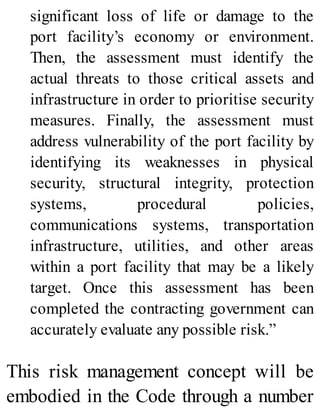 significant loss of life or damage to the
port facility’s economy or environment.
Then, the assessment must identify the
actual threats to those critical assets and
infrastructure in order to prioritise security
measures. Finally, the assessment must
address vulnerability of the port facility by
identifying its weaknesses in physical
security, structural integrity, protection
systems, procedural policies,
communications systems, transportation
infrastructure, utilities, and other areas
within a port facility that may be a likely
target. Once this assessment has been
completed the contracting government can
accurately evaluate any possible risk.”
This risk management concept will be
embodied in the Code through a number
 