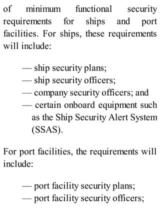 of minimum functional security
requirements for ships and port
facilities. For ships, these requirements
will include:
— ship security plans;
— ship security officers;
— company security officers; and
— certain onboard equipment such
as the Ship Security Alert System
(SSAS).
For port facilities, the requirements will
include:
— port facility security plans;
— port facility security officers;
 