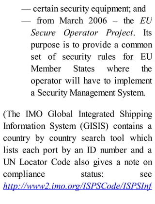 — certain security equipment; and
— from March 2006 – the EU
Secure Operator Project. Its
purpose is to provide a common
set of security rules for EU
Member States where the
operator will have to implement
a Security Management System.
(The IMO Global Integrated Shipping
Information System (GISIS) contains a
country by country search tool which
lists each port by an ID number and a
UN Locator Code also gives a note on
compliance status: see
http://www2.imo.org/ISPSCode/ISPSInfo
 
