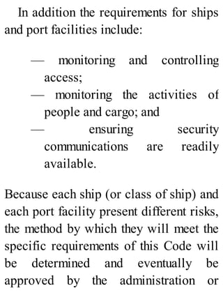 In addition the requirements for ships
and port facilities include:
— monitoring and controlling
access;
— monitoring the activities of
people and cargo; and
— ensuring security
communications are readily
available.
Because each ship (or class of ship) and
each port facility present different risks,
the method by which they will meet the
specific requirements of this Code will
be determined and eventually be
approved by the administration or
 