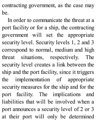 contracting government, as the case may
be.
In order to communicate the threat at a
port facility or for a ship, the contracting
government will set the appropriate
security level. Security levels 1, 2 and 3
correspond to normal, medium and high
threat situations, respectively. The
security level creates a link between the
ship and the port facility, since it triggers
the implementation of appropriate
security measures for the ship and for the
port facility. The implications and
liabilities that will be involved when a
port announces a security level of 2 or 3
at their port will only be determined
 