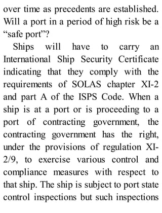 over time as precedents are established.
Will a port in a period of high risk be a
“safe port”?
Ships will have to carry an
International Ship Security Certificate
indicating that they comply with the
requirements of SOLAS chapter XI-2
and part A of the ISPS Code. When a
ship is at a port or is proceeding to a
port of contracting government, the
contracting government has the right,
under the provisions of regulation XI-
2/9, to exercise various control and
compliance measures with respect to
that ship. The ship is subject to port state
control inspections but such inspections
 