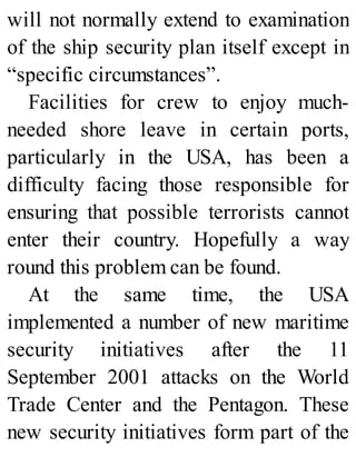 will not normally extend to examination
of the ship security plan itself except in
“specific circumstances”.
Facilities for crew to enjoy much-
needed shore leave in certain ports,
particularly in the USA, has been a
difficulty facing those responsible for
ensuring that possible terrorists cannot
enter their country. Hopefully a way
round this problem can be found.
At the same time, the USA
implemented a number of new maritime
security initiatives after the 11
September 2001 attacks on the World
Trade Center and the Pentagon. These
new security initiatives form part of the
 