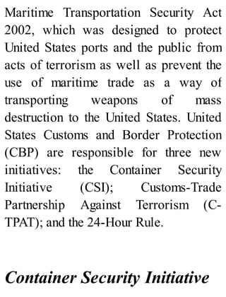 Maritime Transportation Security Act
2002, which was designed to protect
United States ports and the public from
acts of terrorism as well as prevent the
use of maritime trade as a way of
transporting weapons of mass
destruction to the United States. United
States Customs and Border Protection
(CBP) are responsible for three new
initiatives: the Container Security
Initiative (CSI); Customs-Trade
Partnership Against Terrorism (C-
TPAT); and the 24-Hour Rule.
Container Security Initiative
 