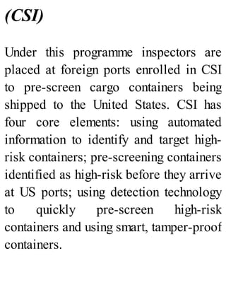 (CSI)
Under this programme inspectors are
placed at foreign ports enrolled in CSI
to pre-screen cargo containers being
shipped to the United States. CSI has
four core elements: using automated
information to identify and target high-
risk containers; pre-screening containers
identified as high-risk before they arrive
at US ports; using detection technology
to quickly pre-screen high-risk
containers and using smart, tamper-proof
containers.
 