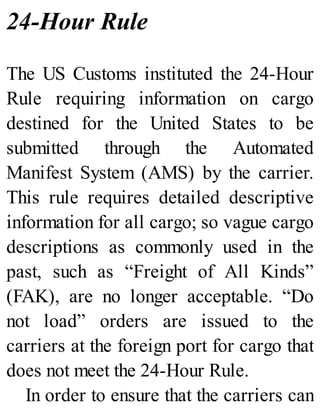 24-Hour Rule
The US Customs instituted the 24-Hour
Rule requiring information on cargo
destined for the United States to be
submitted through the Automated
Manifest System (AMS) by the carrier.
This rule requires detailed descriptive
information for all cargo; so vague cargo
descriptions as commonly used in the
past, such as “Freight of All Kinds”
(FAK), are no longer acceptable. “Do
not load” orders are issued to the
carriers at the foreign port for cargo that
does not meet the 24-Hour Rule.
In order to ensure that the carriers can
 