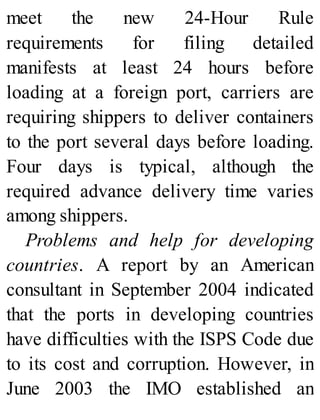 meet the new 24-Hour Rule
requirements for filing detailed
manifests at least 24 hours before
loading at a foreign port, carriers are
requiring shippers to deliver containers
to the port several days before loading.
Four days is typical, although the
required advance delivery time varies
among shippers.
Problems and help for developing
countries. A report by an American
consultant in September 2004 indicated
that the ports in developing countries
have difficulties with the ISPS Code due
to its cost and corruption. However, in
June 2003 the IMO established an
 