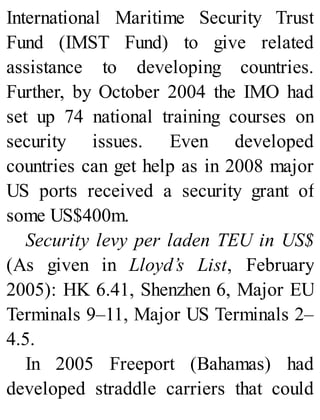 International Maritime Security Trust
Fund (IMST Fund) to give related
assistance to developing countries.
Further, by October 2004 the IMO had
set up 74 national training courses on
security issues. Even developed
countries can get help as in 2008 major
US ports received a security grant of
some US$400m.
Security levy per laden TEU in US$
(As given in Lloyd’s List, February
2005): HK 6.41, Shenzhen 6, Major EU
Terminals 9–11, Major US Terminals 2–
4.5.
In 2005 Freeport (Bahamas) had
developed straddle carriers that could
 