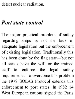 detect nuclear radiation.
Port state control
The major practical problem of safety
regarding ships is not the lack of
adequate legislation but the enforcement
of existing legislation. Traditionally this
has been done by the flag state—but not
all states have the will or the trained
staff to enforce the legal safety
requirements. To overcome this problem
the 1978 SOLAS Protocol extends this
enforcement to port states. In 1982 14
West European nations signed the Paris
 
