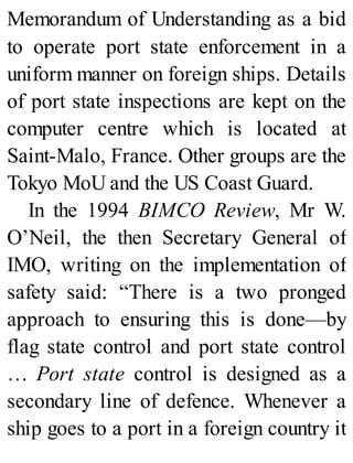 Memorandum of Understanding as a bid
to operate port state enforcement in a
uniform manner on foreign ships. Details
of port state inspections are kept on the
computer centre which is located at
Saint-Malo, France. Other groups are the
Tokyo MoU and the US Coast Guard.
In the 1994 BIMCO Review, Mr W.
O’Neil, the then Secretary General of
IMO, writing on the implementation of
safety said: “There is a two pronged
approach to ensuring this is done—by
flag state control and port state control
… Port state control is designed as a
secondary line of defence. Whenever a
ship goes to a port in a foreign country it
 
