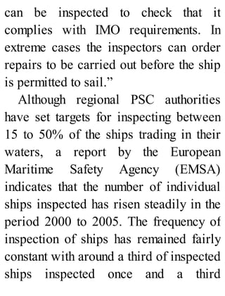 can be inspected to check that it
complies with IMO requirements. In
extreme cases the inspectors can order
repairs to be carried out before the ship
is permitted to sail.”
Although regional PSC authorities
have set targets for inspecting between
15 to 50% of the ships trading in their
waters, a report by the European
Maritime Safety Agency (EMSA)
indicates that the number of individual
ships inspected has risen steadily in the
period 2000 to 2005. The frequency of
inspection of ships has remained fairly
constant with around a third of inspected
ships inspected once and a third
 