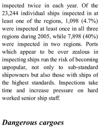 inspected twice in each year. Of the
23,244 individual ships inspected in at
least one of the regions, 1,098 (4.7%)
were inspected at least once in all three
regions during 2005, while 7,898 (40%)
were inspected in two regions. Ports
which appear to be over zealous in
inspecting ships run the risk of becoming
unpopular, not only to sub-standard
shipowners but also those with ships of
the highest standards. Inspections take
time and increase pressure on hard
worked senior ship staff.
Dangerous cargoes
 