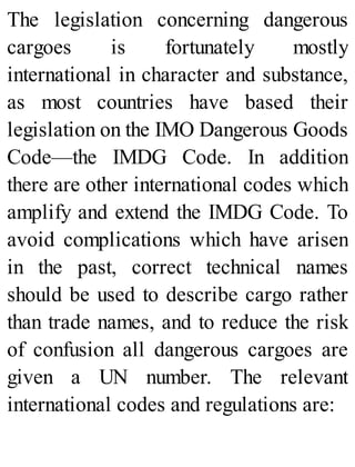 The legislation concerning dangerous
cargoes is fortunately mostly
international in character and substance,
as most countries have based their
legislation on the IMO Dangerous Goods
Code—the IMDG Code. In addition
there are other international codes which
amplify and extend the IMDG Code. To
avoid complications which have arisen
in the past, correct technical names
should be used to describe cargo rather
than trade names, and to reduce the risk
of confusion all dangerous cargoes are
given a UN number. The relevant
international codes and regulations are:
 