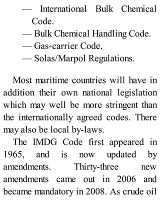 — International Bulk Chemical
Code.
— Bulk Chemical Handling Code.
— Gas-carrier Code.
— Solas/Marpol Regulations.
Most maritime countries will have in
addition their own national legislation
which may well be more stringent than
the internationally agreed codes. There
may also be local by-laws.
The IMDG Code first appeared in
1965, and is now updated by
amendments. Thirty-three new
amendments came out in 2006 and
became mandatory in 2008. As crude oil
 