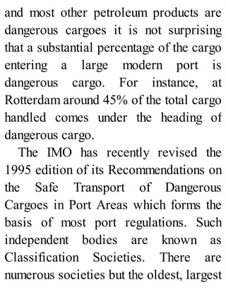 and most other petroleum products are
dangerous cargoes it is not surprising
that a substantial percentage of the cargo
entering a large modern port is
dangerous cargo. For instance, at
Rotterdam around 45% of the total cargo
handled comes under the heading of
dangerous cargo.
The IMO has recently revised the
1995 edition of its Recommendations on
the Safe Transport of Dangerous
Cargoes in Port Areas which forms the
basis of most port regulations. Such
independent bodies are known as
Classification Societies. There are
numerous societies but the oldest, largest
 