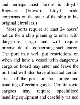 and perhaps most famous is Lloyd’s
Register. (Edward Lloyd made
comments on the state of the ship in his
original circulars.)
Most ports require at least 24 hours’
notice for a ship planning to enter with
dangerous cargo and will require
precise details concerning such cargo.
The port may well put restrictions on
when and how a vessel with dangerous
cargo on board may enter and leave the
port and will also have allocated certain
areas of the port for the storage and
handling of certain goods. Certain toxic
cargoes may require specialised
handling equipment and carefully trained
 