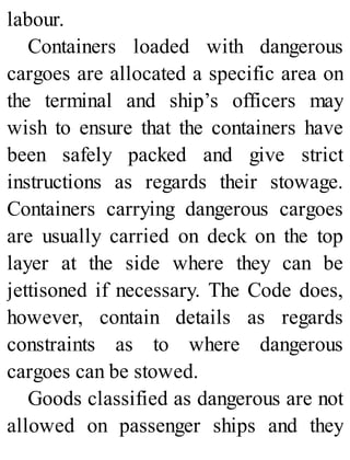 labour.
Containers loaded with dangerous
cargoes are allocated a specific area on
the terminal and ship’s officers may
wish to ensure that the containers have
been safely packed and give strict
instructions as regards their stowage.
Containers carrying dangerous cargoes
are usually carried on deck on the top
layer at the side where they can be
jettisoned if necessary. The Code does,
however, contain details as regards
constraints as to where dangerous
cargoes can be stowed.
Goods classified as dangerous are not
allowed on passenger ships and they
 