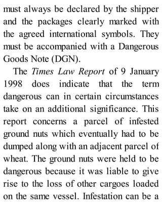 must always be declared by the shipper
and the packages clearly marked with
the agreed international symbols. They
must be accompanied with a Dangerous
Goods Note (DGN).
The Times Law Report of 9 January
1998 does indicate that the term
dangerous can in certain circumstances
take on an additional significance. This
report concerns a parcel of infested
ground nuts which eventually had to be
dumped along with an adjacent parcel of
wheat. The ground nuts were held to be
dangerous because it was liable to give
rise to the loss of other cargoes loaded
on the same vessel. Infestation can be a
 