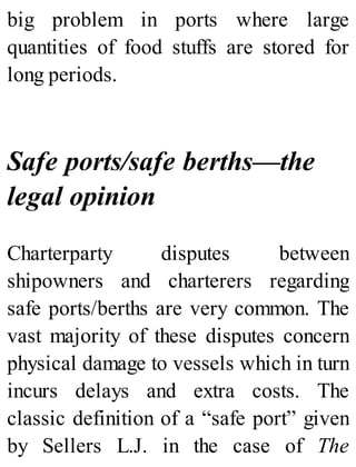 big problem in ports where large
quantities of food stuffs are stored for
long periods.
Safe ports/safe berths—the
legal opinion
Charterparty disputes between
shipowners and charterers regarding
safe ports/berths are very common. The
vast majority of these disputes concern
physical damage to vessels which in turn
incurs delays and extra costs. The
classic definition of a “safe port” given
by Sellers L.J. in the case of The
 