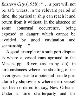 Eastern City (1958): “… a port will not
be safe unless, in the relevant period of
time, the particular ship can reach it and
return from it without, in the absence of
some abnormal occurrence, being
exposed to danger which cannot be
avoided by good navigation and
seamanship …”
A good example of a safe port dispute
is where a vessel runs aground in the
Mississippi River (as many do) in
circumstances where the shoaling of the
river gives rise to a potential unsafe port
claim by shipowners where their vessel
has been ordered to, say, New Orleans.
Under a time charterparty and the
 