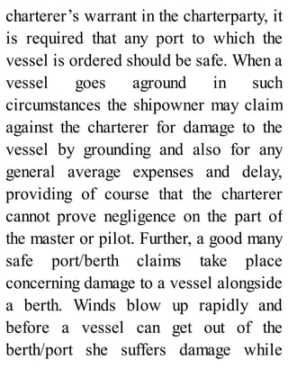 charterer’s warrant in the charterparty, it
is required that any port to which the
vessel is ordered should be safe. When a
vessel goes aground in such
circumstances the shipowner may claim
against the charterer for damage to the
vessel by grounding and also for any
general average expenses and delay,
providing of course that the charterer
cannot prove negligence on the part of
the master or pilot. Further, a good many
safe port/berth claims take place
concerning damage to a vessel alongside
a berth. Winds blow up rapidly and
before a vessel can get out of the
berth/port she suffers damage while
 